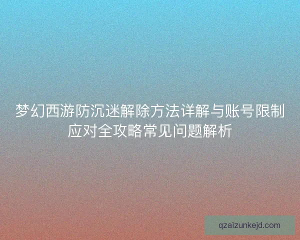 梦幻西游防沉迷解除方法详解与账号限制应对全攻略常见问题解析