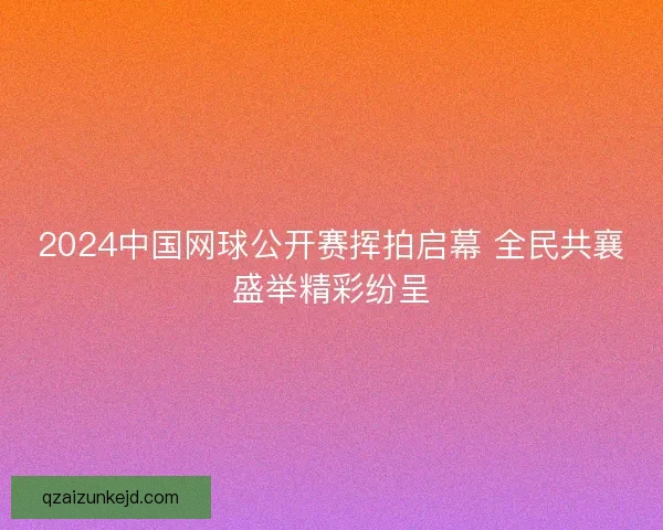 2024中国网球公开赛挥拍启幕 全民共襄盛举精彩纷呈 2024中国网球公开赛挥拍启幕 全民共襄盛举精彩纷呈