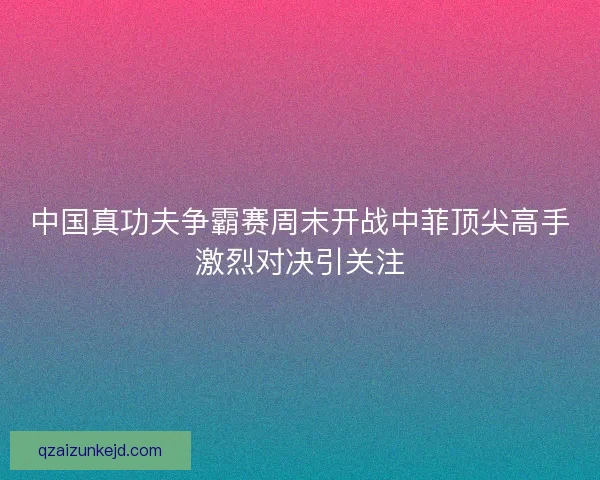 中国真功夫争霸赛周末开战中菲顶尖高手激烈对决引关注