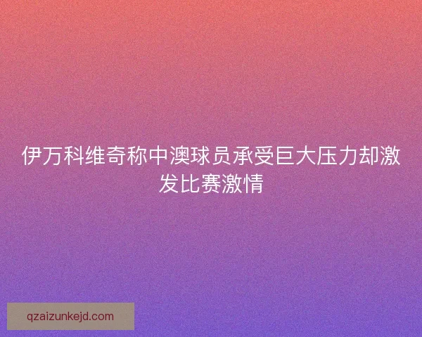 伊万科维奇称中澳球员承受巨大压力却激发比赛激情 伊万科维奇称中澳球员承受巨大压力却激发比赛激情