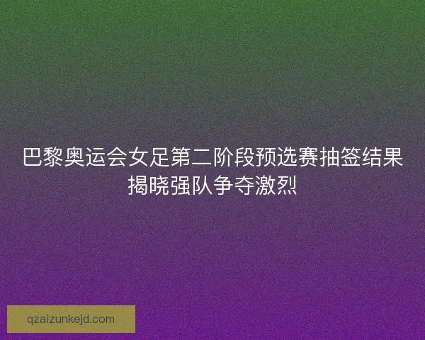 巴黎奥运会女足第二阶段预选赛抽签结果揭晓强队争夺激烈