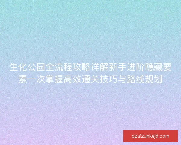 生化公园全流程攻略详解新手进阶隐藏要素一次掌握高效通关技巧与路线规划