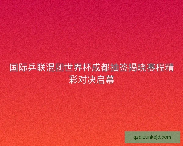 国际乒联混团世界杯成都抽签揭晓赛程精彩对决启幕