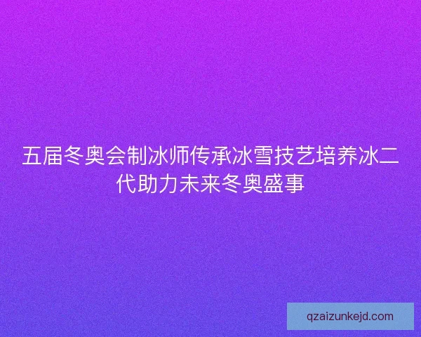 五届冬奥会制冰师传承冰雪技艺培养冰二代助力未来冬奥盛事 五届冬奥会制冰师传承冰雪技艺培养冰二代助力未来冬奥盛事