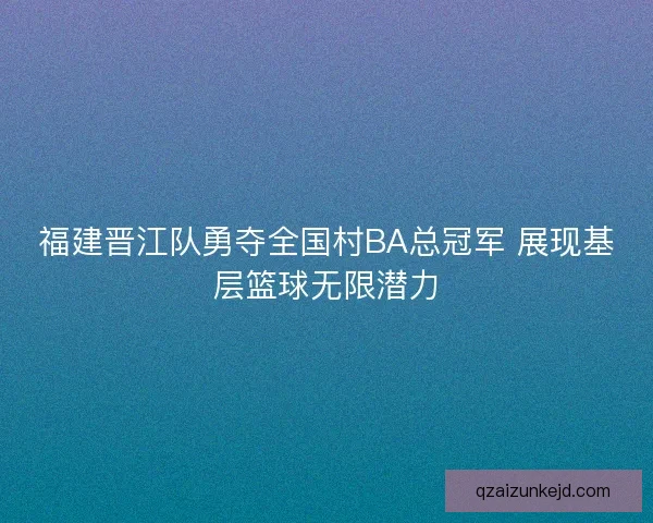 福建晋江队勇夺全国村BA总冠军 展现基层篮球无限潜力