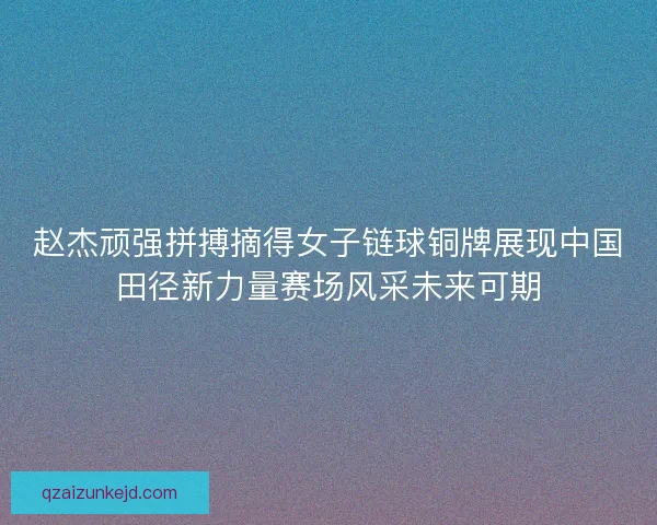 赵杰顽强拼搏摘得女子链球铜牌展现中国田径新力量赛场风采未来可期 赵杰顽强拼搏摘得女子链球铜牌展现中国田径新力量赛场风采未来可期