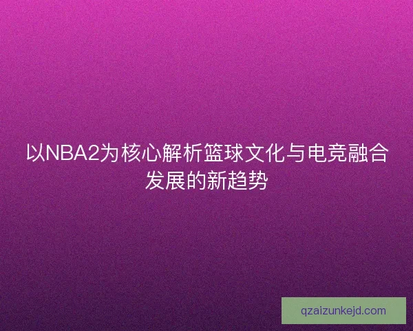 以NBA2为核心解析篮球文化与电竞融合发展的新趋势 以NBA2为核心解析篮球文化与电竞融合发展的新趋势