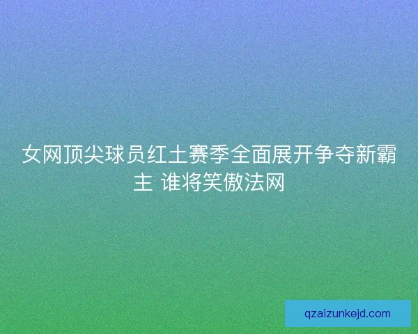 女网顶尖球员红土赛季全面展开争夺新霸主 谁将笑傲法网