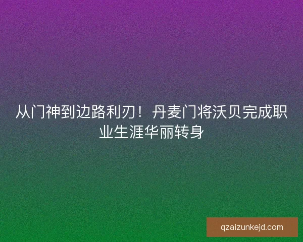 从门神到边路利刃！丹麦门将沃贝完成职业生涯华丽转身